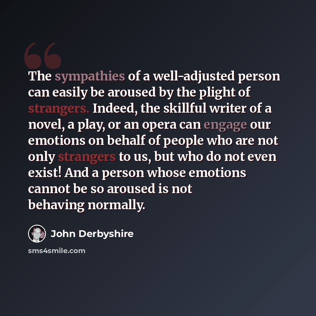 “The sympathies of a well-adjusted person can easily be aroused by the plight of strangers. Indeed, the skillful writer of a novel, a play, or an opera can engage our emotions on behalf of people who are not only strangers to us, but who do not even exist! And a person whose emotions cannot be so…” quote by John Derbyshire