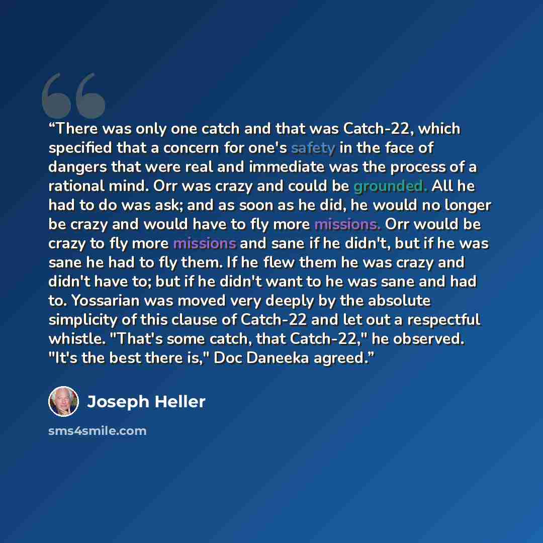 “There was only one catch and that was Catch-22, which specified that a concern for one's safety in the face of dangers that were real and immediate was the process of a rational mind. Orr was crazy and could be grounded. All he had to do was ask; and as soon as he did, he would no longer be crazy…” quote by Joseph Heller