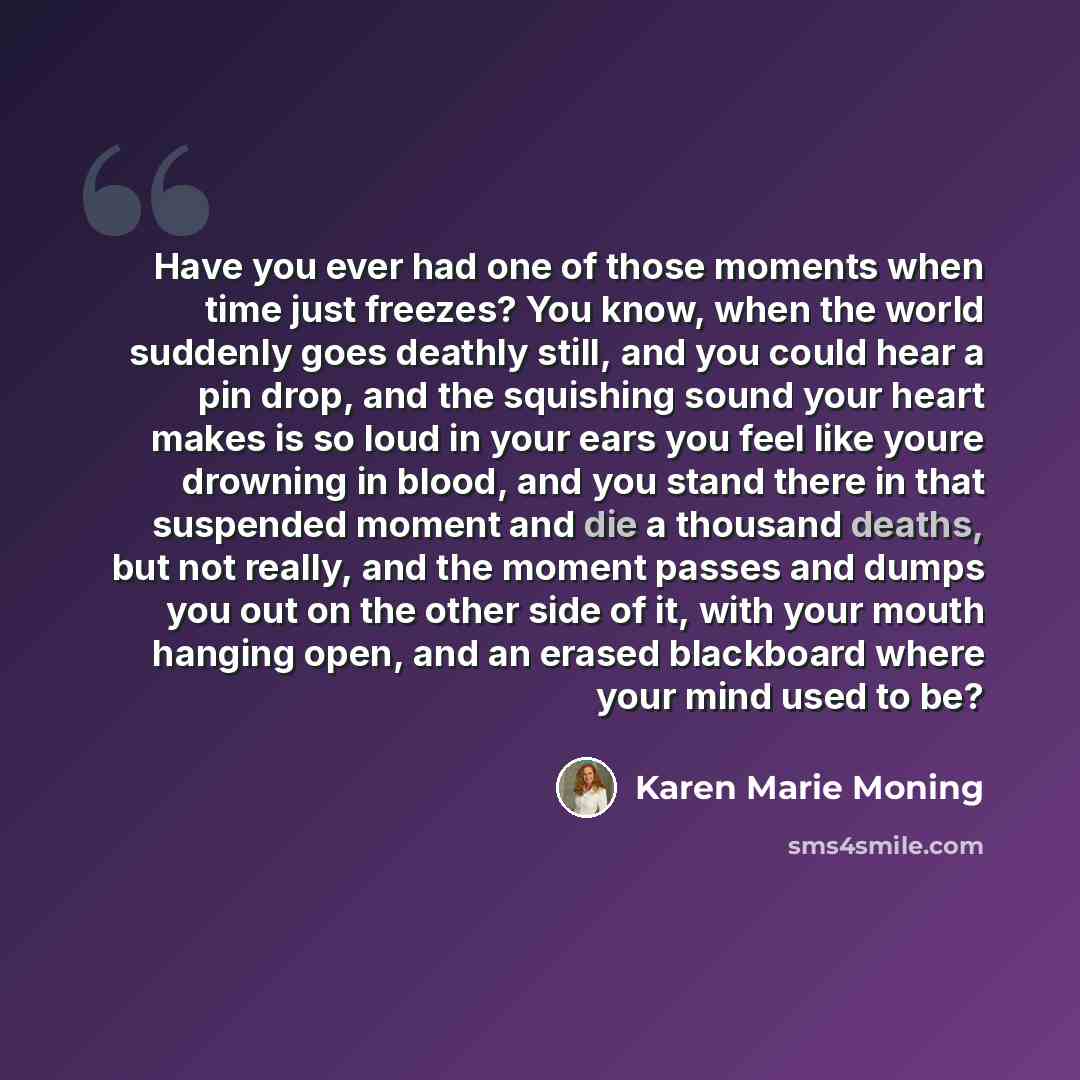 “Have you ever had one of those moments when time just freezes? You know, when the world suddenly goes deathly still, and you could hear a pin drop, and the squishing sound your heart makes is so loud in your ears you feel like youre drowning in blood, and you stand there in that suspended moment…” quote by Karen Marie Moning