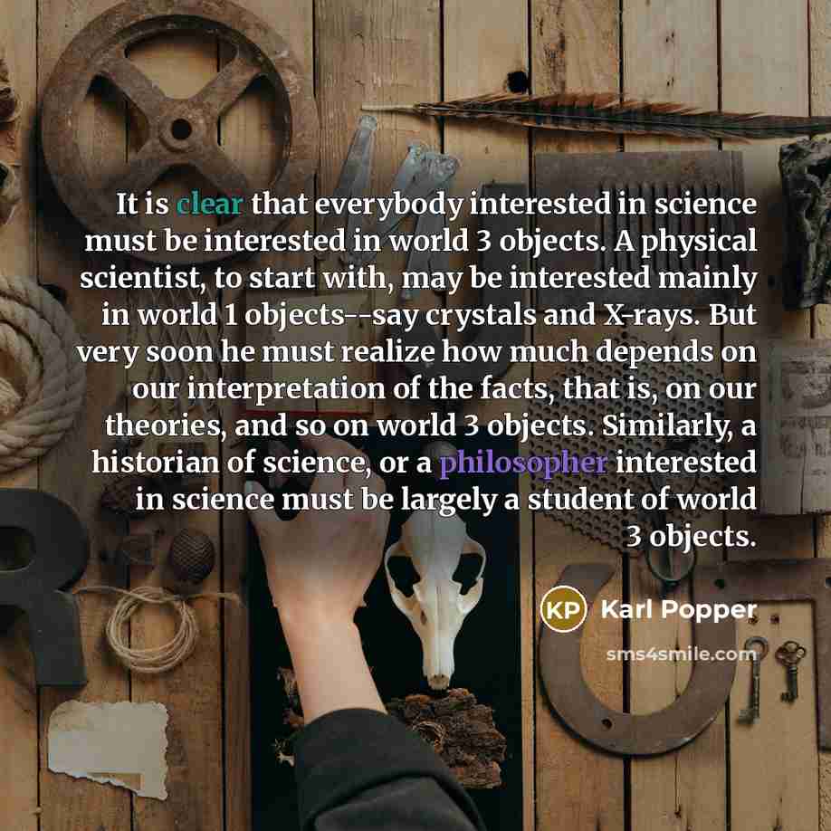 “It is clear that everybody interested in science must be interested in world 3 objects. A physical scientist, to start with, may be interested mainly in world 1 objects--say crystals and X-rays. But very soon he must realize how much depends on our interpretation of the facts, that is, on our…” quote by Karl Popper