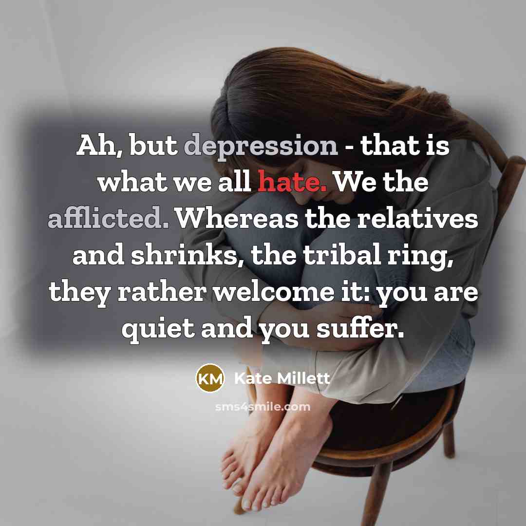 “Ah, but depression - that is what we all hate. We the afflicted. Whereas the relatives and shrinks, the tribal ring, they rather welcome it: you are quiet and you suffer.” quote by Kate Millett