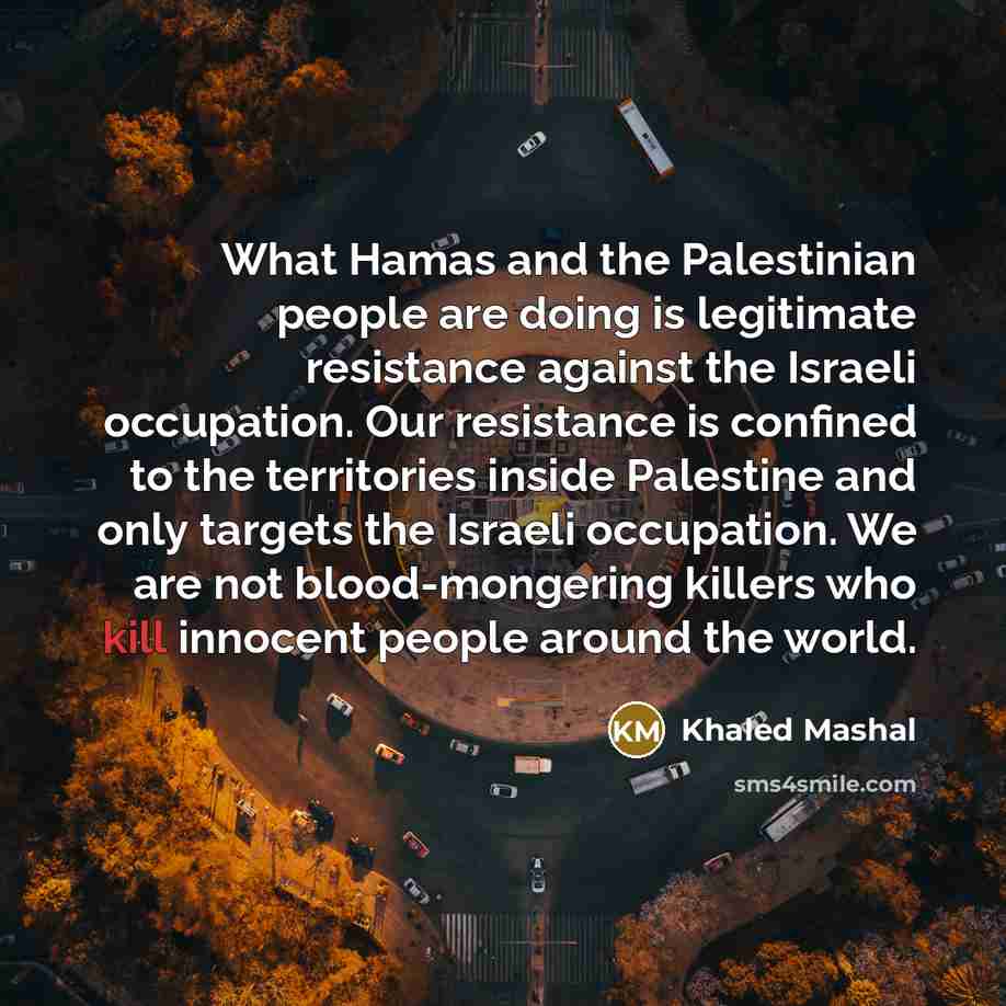 “What Hamas and the Palestinian people are doing is legitimate resistance against the Israeli occupation. Our resistance is confined to the territories inside Palestine and only targets the Israeli occupation. We are not blood-mongering killers who kill innocent people around the world.” quote by Khaled Mashal