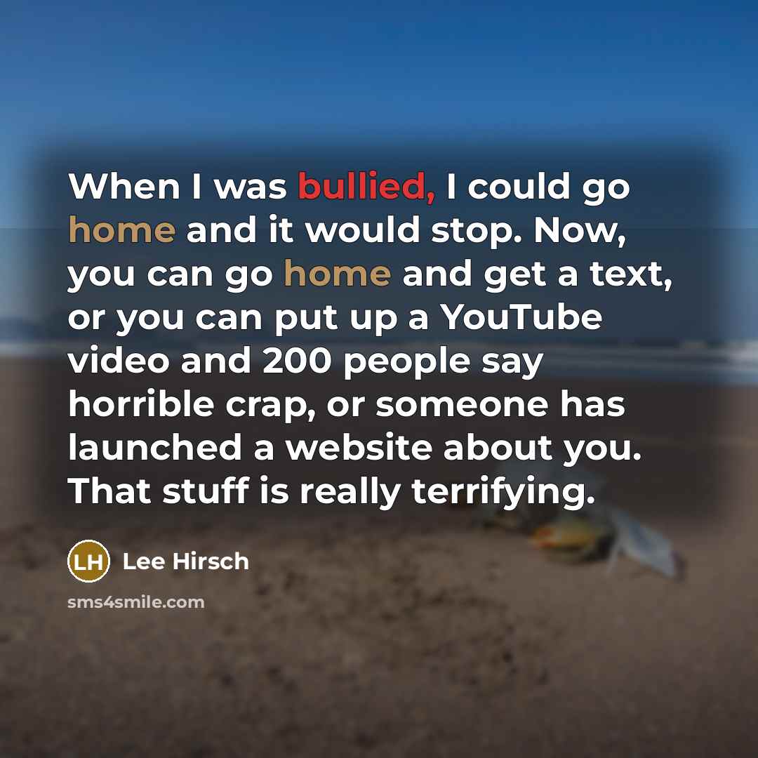“When I was bullied, I could go home and it would stop. Now, you can go home and get a text, or you can put up a YouTube video and 200 people say horrible crap, or someone has launched a website about you. That stuff is really terrifying.” quote by Lee Hirsch