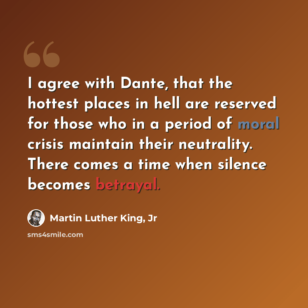 “I agree with Dante, that the hottest places in hell are reserved for those who in a period of moral crisis maintain their neutrality. There comes a time when silence becomes betrayal.” quote by Martin Luther King, Jr
