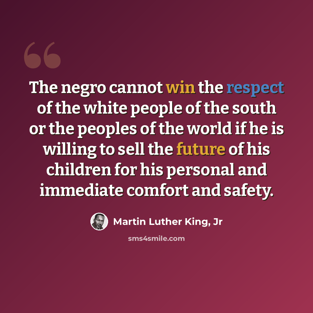 “The negro cannot win the respect of the white people of the south or the peoples of the world if he is willing to sell the future of his children for his personal and immediate comfort and safety.” quote by Martin Luther King, Jr
