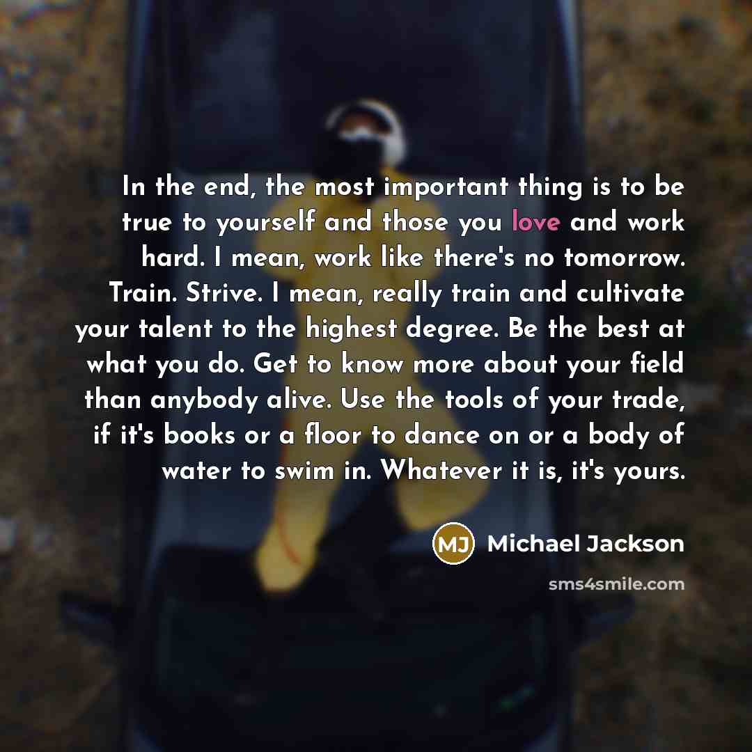 “In the end, the most important thing is to be true to yourself and those you love and work hard. I mean, work like there's no tomorrow. Train. Strive. I mean, really train and cultivate your talent to the highest degree. Be the best at what you do. Get to know more about your field than anybody…” quote by Michael Jackson