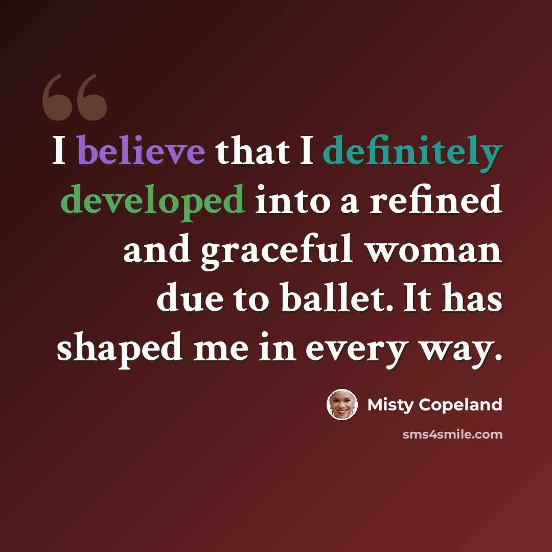 “I believe that I definitely developed into a refined and graceful woman due to ballet. It has shaped me in every way.” quote by Misty Copeland