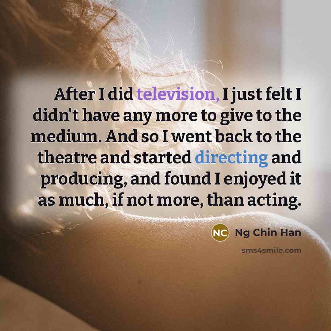 “After I did television, I just felt I didn't have any more to give to the medium. And so I went back to the theatre and started directing and producing, and found I enjoyed it as much, if not more, than acting.” quote by Ng Chin Han