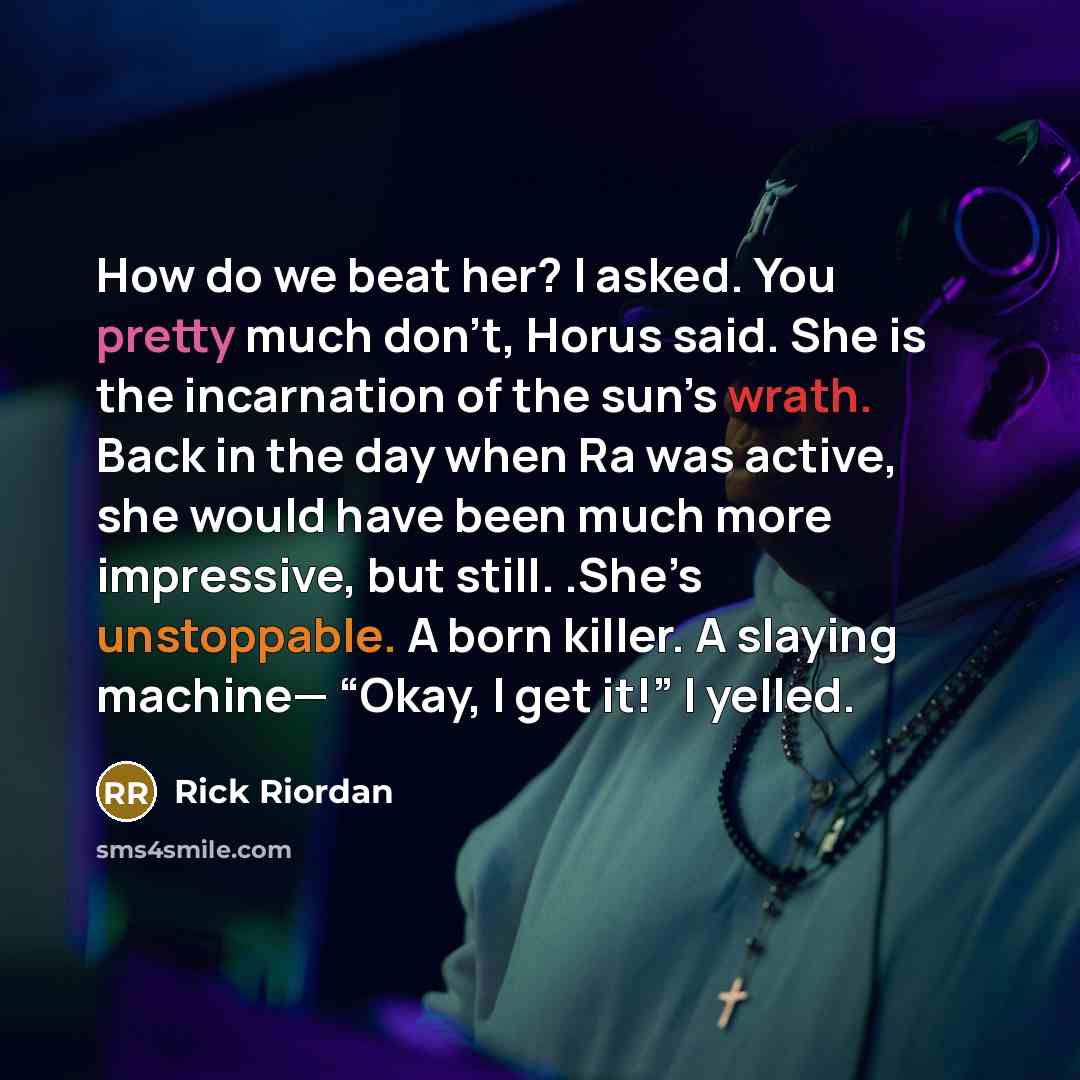 “How do we beat her? I asked. You pretty much don’t, Horus said. She is the incarnation of the sun’s wrath. Back in the day when Ra was active, she would have been much more impressive, but still. .She’s unstoppable. A born killer. A slaying machine— “Okay, I get it!” I yelled.” quote by Rick Riordan