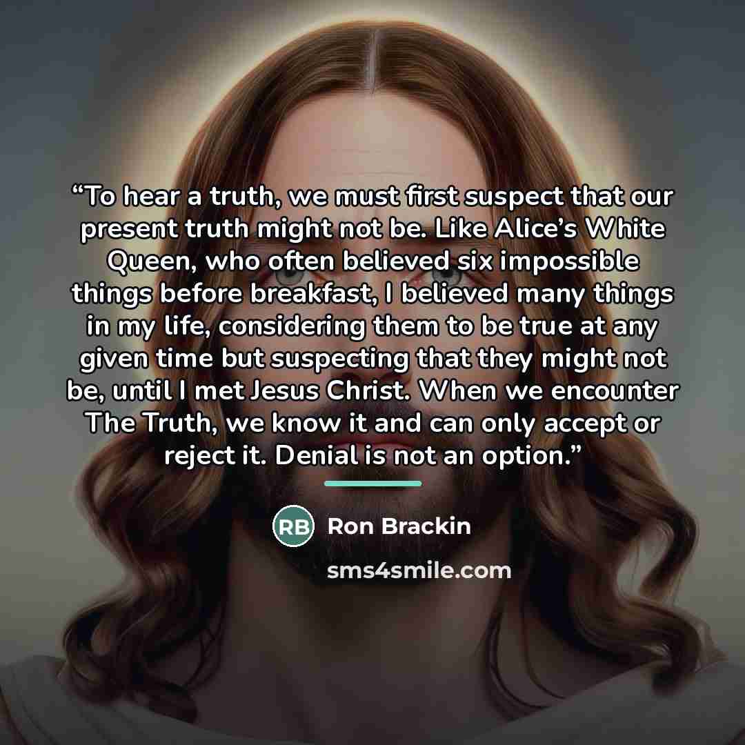 “To hear a truth, we must first suspect that our present truth might not be. Like Alice’s White Queen, who often believed six impossible things before breakfast, I believed many things in my life, considering them to be true at any given time but suspecting that they might not be, until I met Jesus…” quote by Ron Brackin