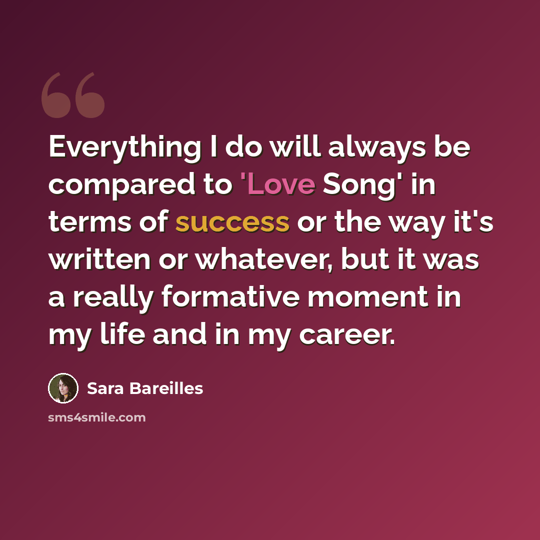 “Everything I do will always be compared to 'Love Song' in terms of success or the way it's written or whatever, but it was a really formative moment in my life and in my career.” quote by Sara Bareilles