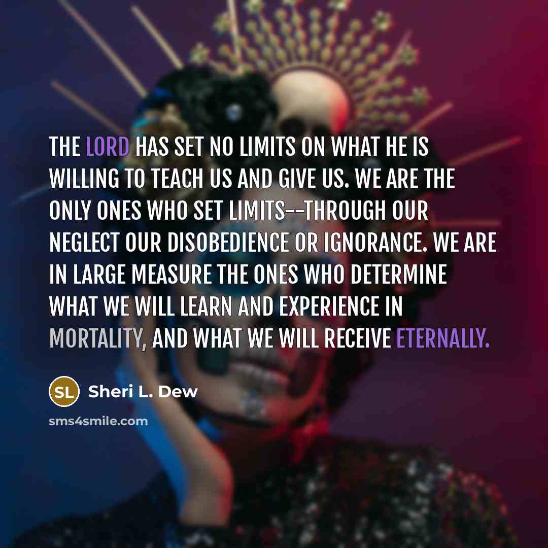 “The Lord has set no limits on what He is willing to teach us and give us. We are the only ones who set limits--through our neglect our disobedience or ignorance. We are in large measure the ones who determine what we will learn and experience in mortality, and what we will receive eternally.” quote by Sheri L. Dew