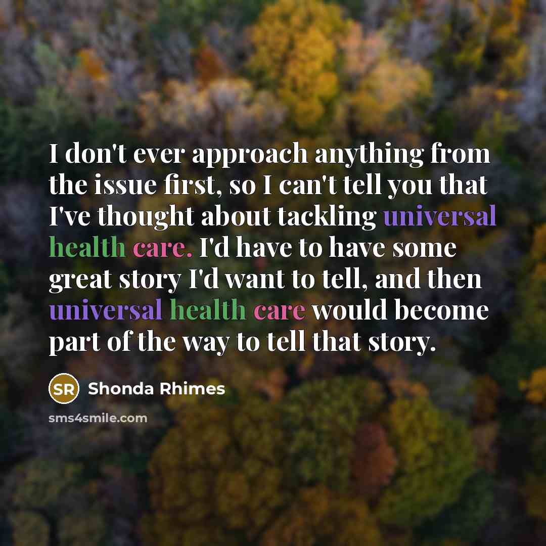 “I don't ever approach anything from the issue first, so I can't tell you that I've thought about tackling universal health care. I'd have to have some great story I'd want to tell, and then universal health care would become part of the way to tell that story.” quote by Shonda Rhimes