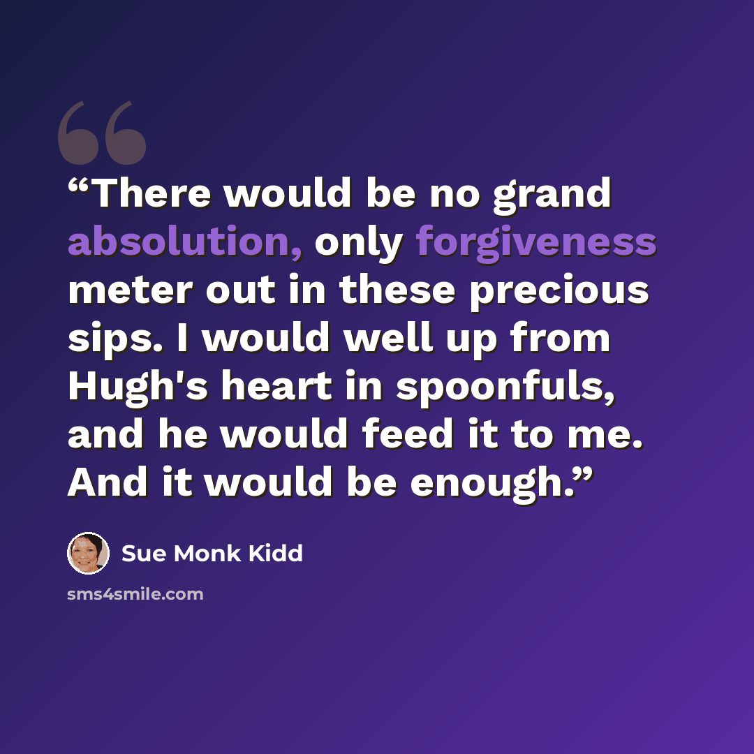 “There would be no grand absolution, only forgiveness meter out in these precious sips. I would well up from Hugh's heart in spoonfuls, and he would feed it to me. And it would be enough.” quote by Sue Monk Kidd