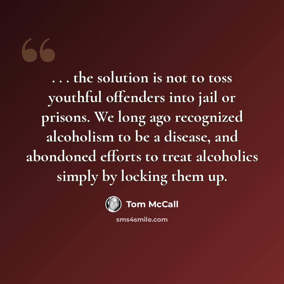 “. . . the solution is not to toss youthful offenders into jail or prisons. We long ago recognized alcoholism to be a disease, and abondoned efforts to treat alcoholics simply by locking them up.” quote by Tom McCall