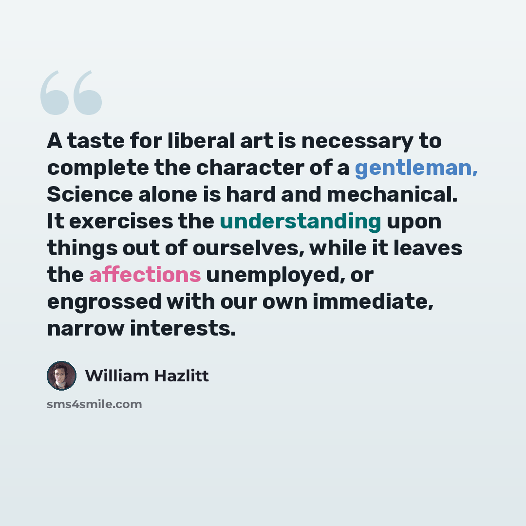 “A taste for liberal art is necessary to complete the character of a gentleman, Science alone is hard and mechanical. It exercises the understanding upon things out of ourselves, while it leaves the affections unemployed, or engrossed with our own immediate, narrow interests.” quote by William Hazlitt