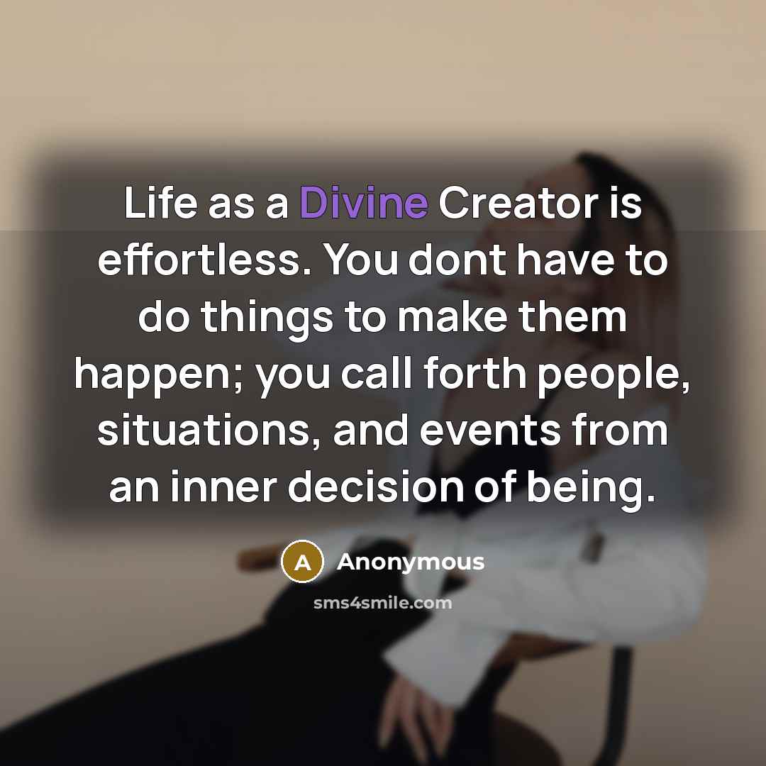 “Life as a Divine Creator is effortless. You dont have to do things to make them happen; you call forth people, situations, and events from an inner decision of being.” quote by Anonymous