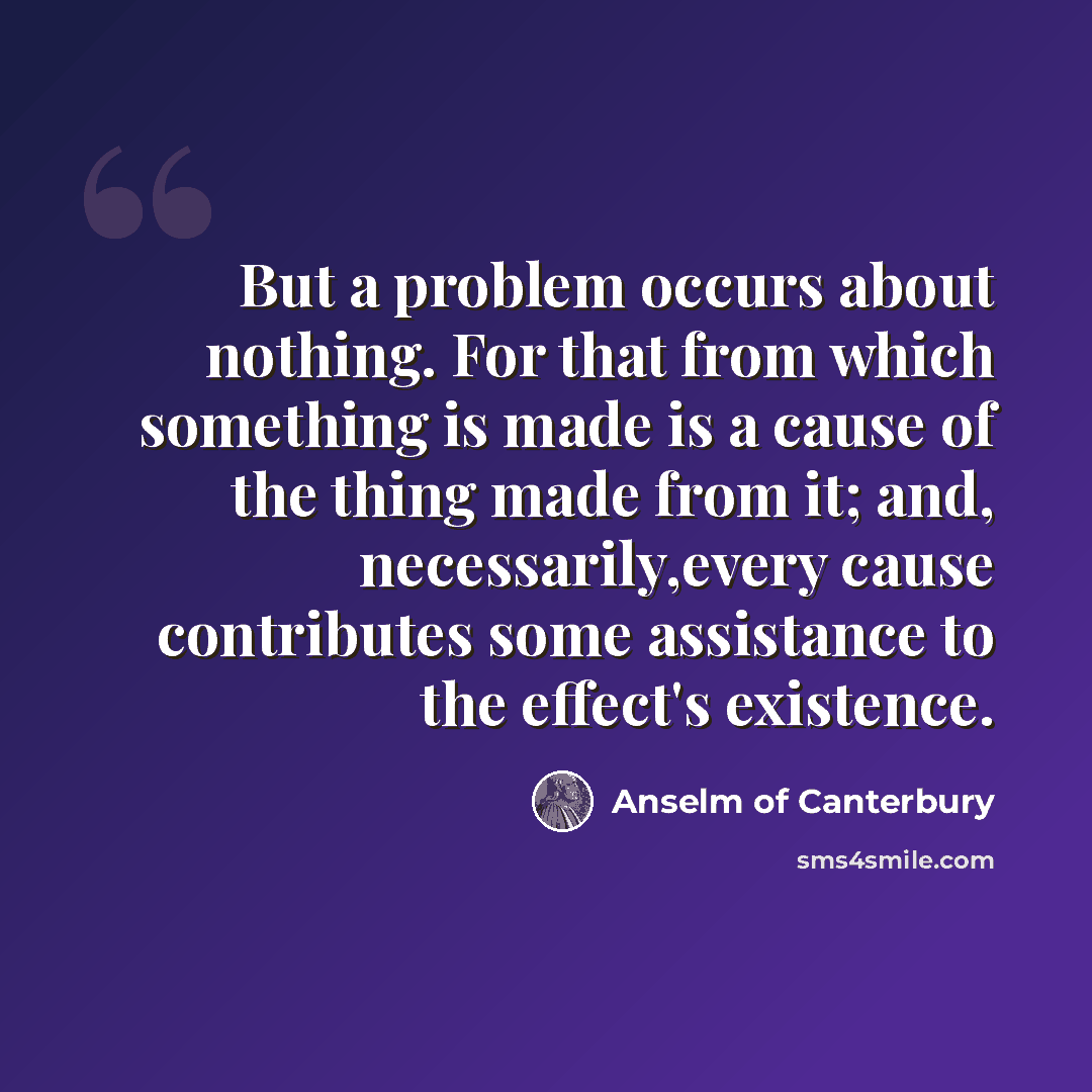 “But a problem occurs about nothing. For that from which something is made is a cause of the thing made from it; and, necessarily,every cause contributes some assistance to the effect's existence.” quote by Anselm of Canterbury