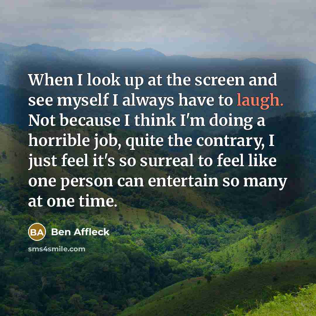 “When I look up at the screen and see myself I always have to laugh. Not because I think I'm doing a horrible job, quite the contrary, I just feel it's so surreal to feel like one person can entertain so many at one time.” quote by Ben Affleck
