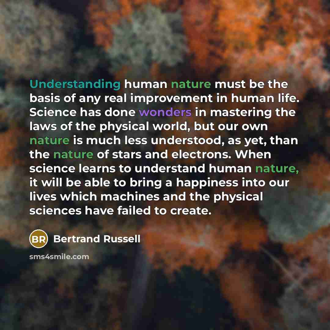 “Understanding human nature must be the basis of any real improvement in human life. Science has done wonders in mastering the laws of the physical world, but our own nature is much less understood, as yet, than the nature of stars and electrons. When science learns to understand human nature, it…” quote by Bertrand Russell