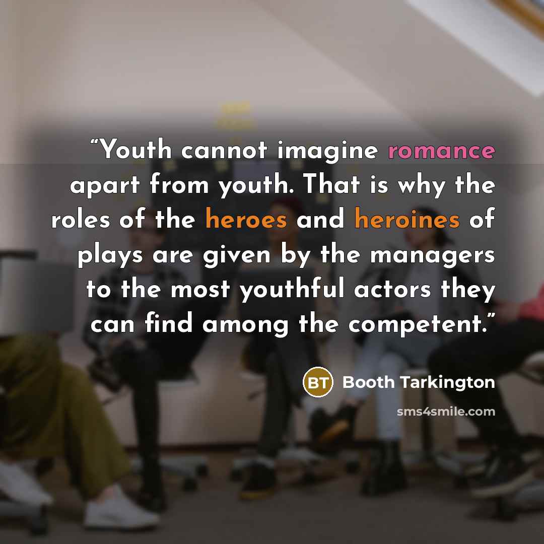 “Youth cannot imagine romance apart from youth. That is why the roles of the heroes and heroines of plays are given by the managers to the most youthful actors they can find among the competent.” quote by Booth Tarkington