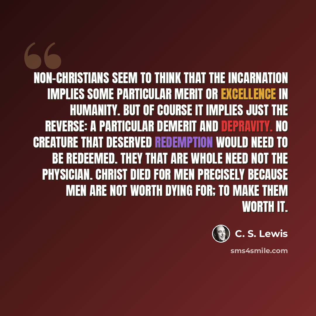 “Non-Christians seem to think that the Incarnation implies some particular merit or excellence in humanity. But of course it implies just the reverse: a particular demerit and depravity. No creature that deserved Redemption would need to be redeemed. They that are whole need not the physician…” quote by C. S. Lewis