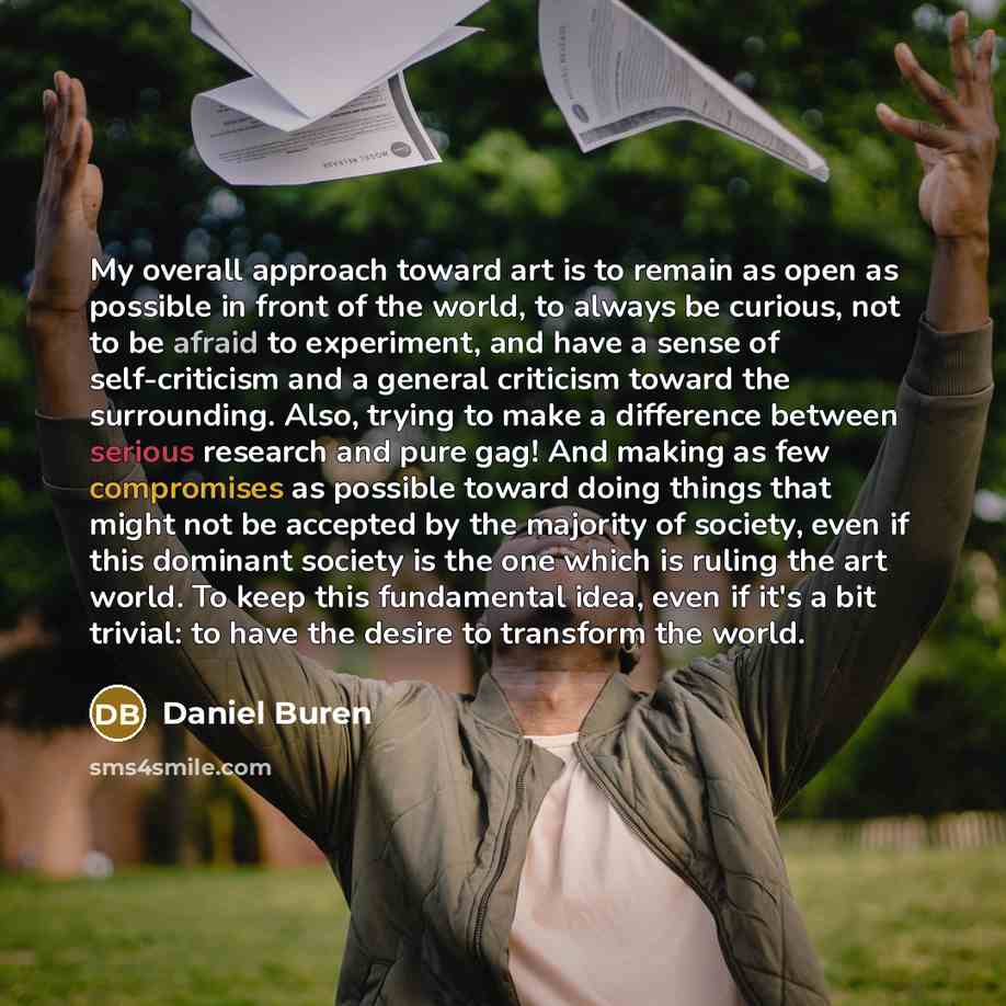 “My overall approach toward art is to remain as open as possible in front of the world, to always be curious, not to be afraid to experiment, and have a sense of self-criticism and a general criticism toward the surrounding. Also, trying to make a difference between serious research and pure gag!…” quote by Daniel Buren