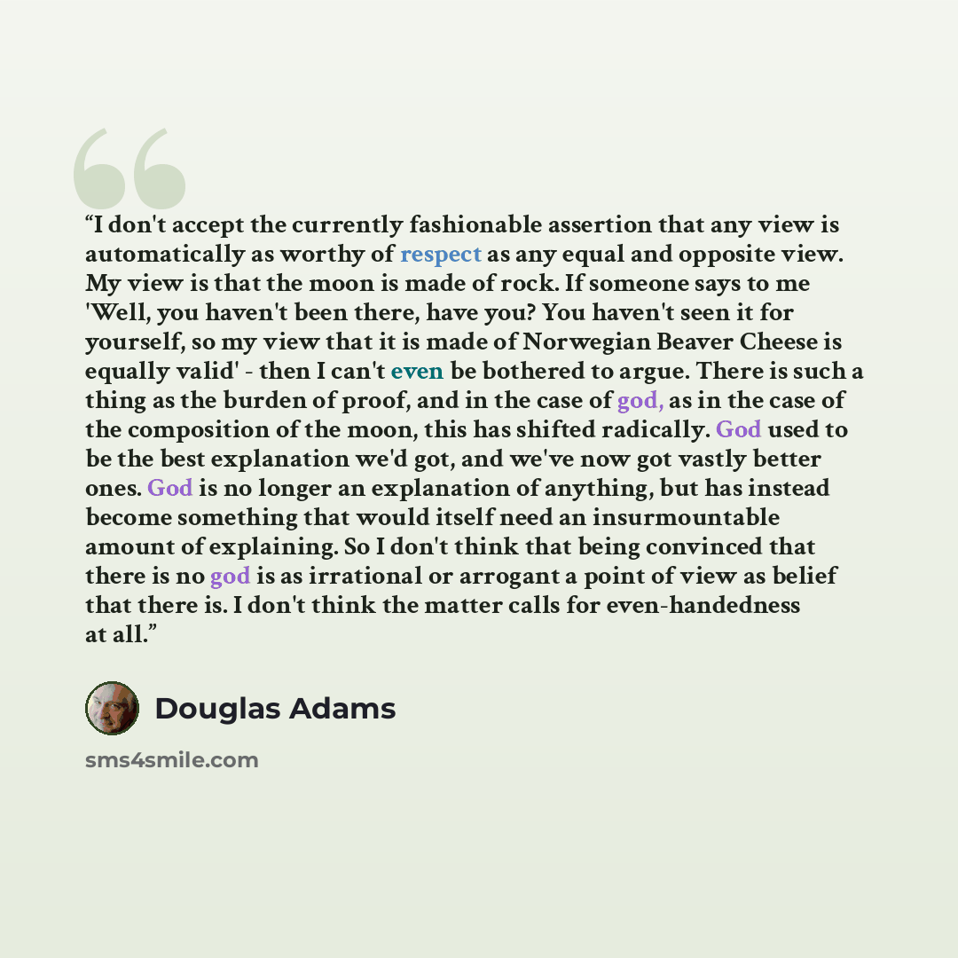 “I don't accept the currently fashionable assertion that any view is automatically as worthy of respect as any equal and opposite view. My view is that the moon is made of rock. If someone says to me 'Well, you haven't been there, have you? You haven't seen it for yourself, so my view that it is…” quote by Douglas Adams