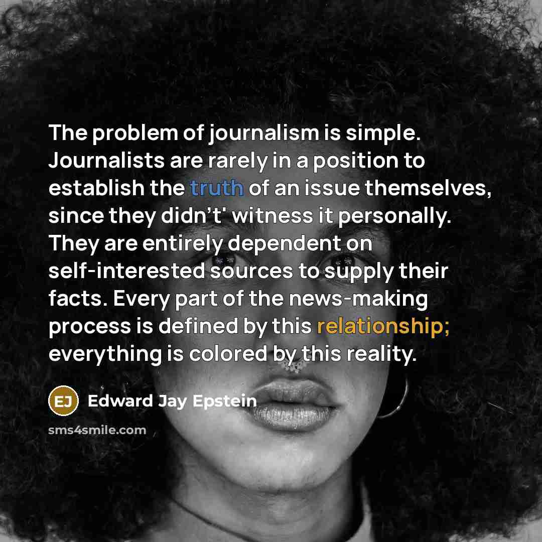 “The problem of journalism is simple. Journalists are rarely in a position to establish the truth of an issue themselves, since they didn't' witness it personally. They are entirely dependent on self-interested sources to supply their facts. Every part of the news-making process is defined by this…” quote by Edward Jay Epstein