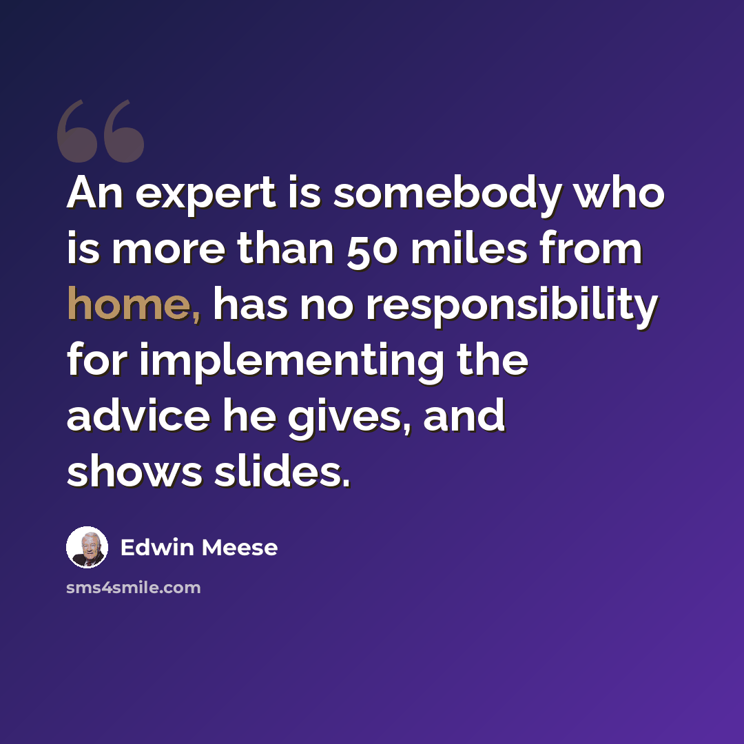 “An expert is somebody who is more than 50 miles from home, has no responsibility for implementing the advice he gives, and shows slides.” quote by Edwin Meese