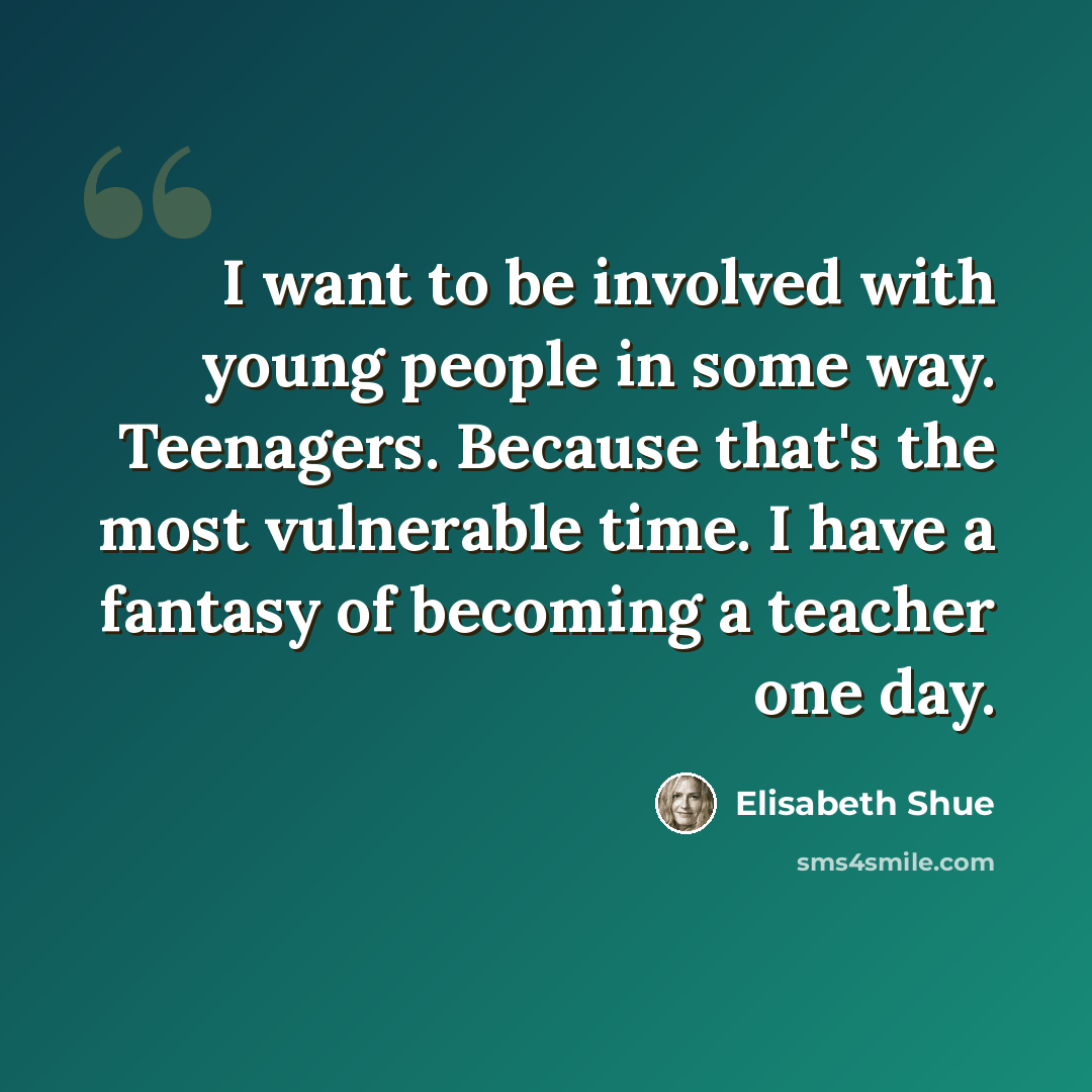“I want to be involved with young people in some way. Teenagers. Because that's the most vulnerable time. I have a fantasy of becoming a teacher one day.” quote by Elisabeth Shue