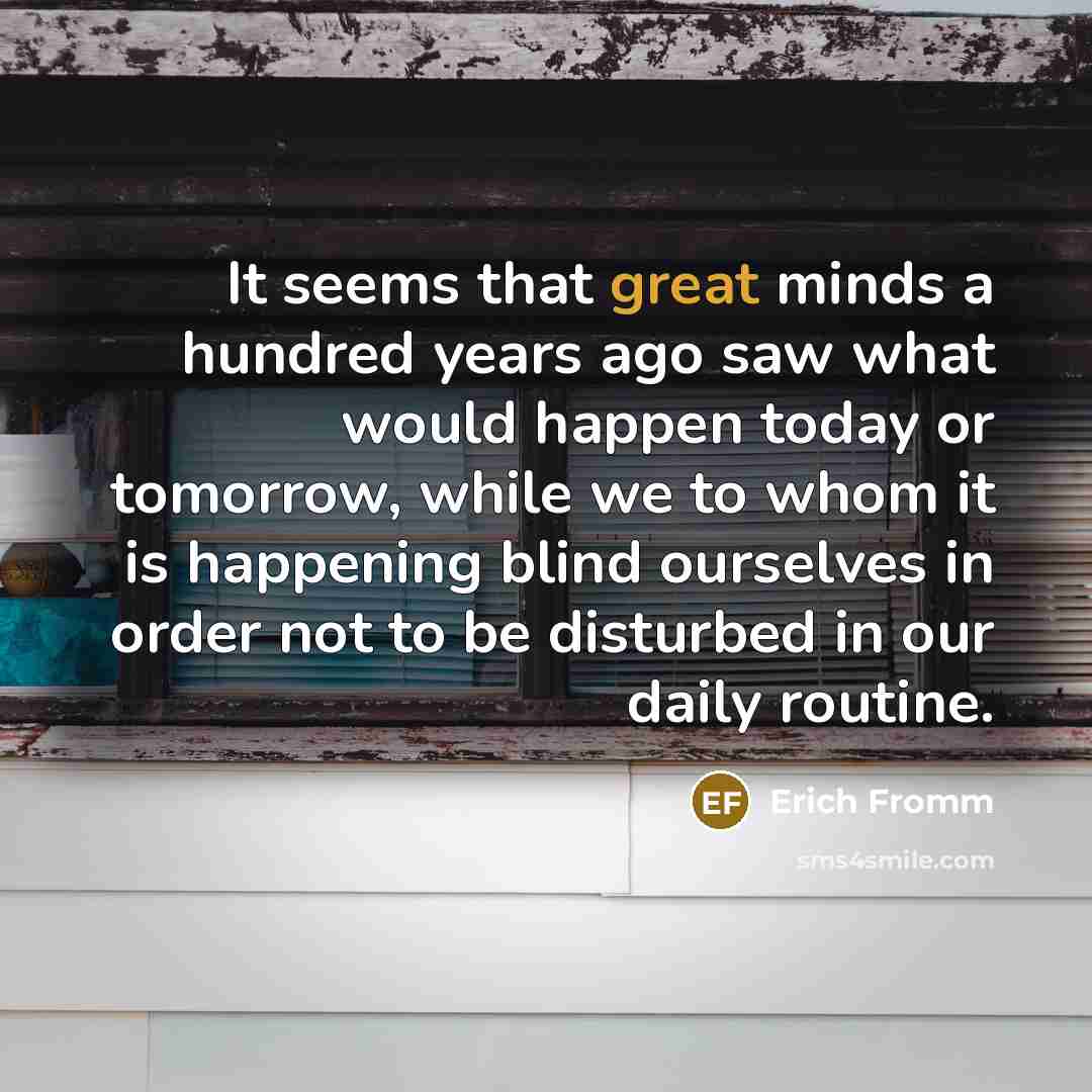 “It seems that great minds a hundred years ago saw what would happen today or tomorrow, while we to whom it is happening blind ourselves in order not to be disturbed in our daily routine.” quote by Erich Fromm