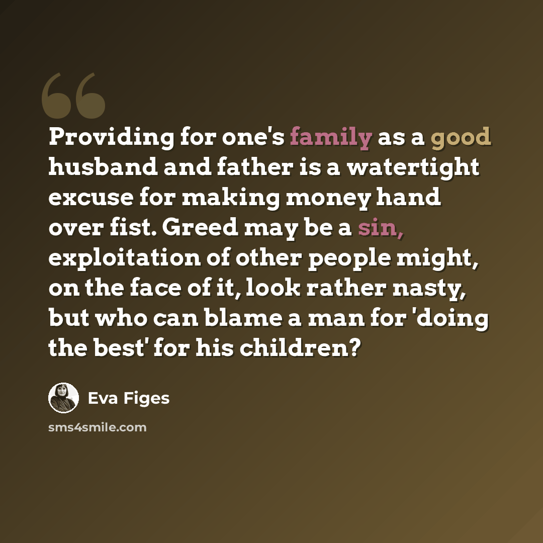 “Providing for one's family as a good husband and father is a watertight excuse for making money hand over fist. Greed may be a sin, exploitation of other people might, on the face of it, look rather nasty, but who can blame a man for 'doing the best' for his children?” quote by Eva Figes
