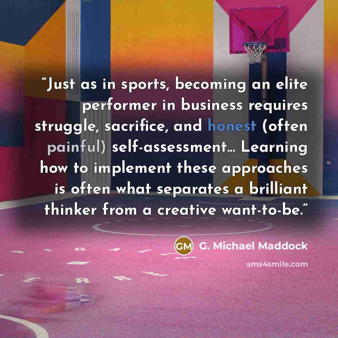 “Just as in sports, becoming an elite performer in business requires struggle, sacrifice, and honest (often painful) self-assessment... Learning how to implement these approaches is often what separates a brilliant thinker from a creative want-to-be.” quote by G. Michael Maddock