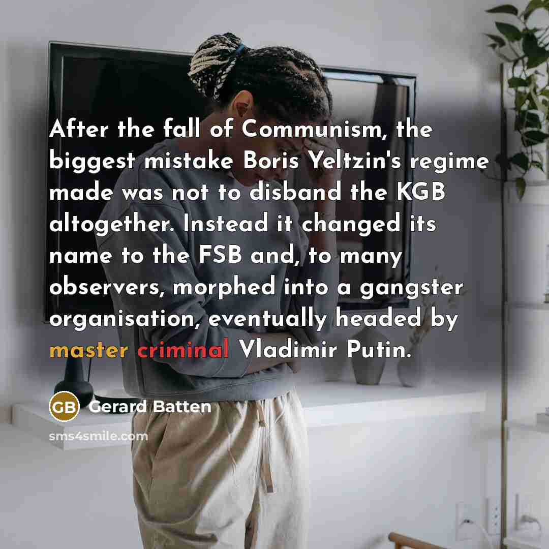 “After the fall of Communism, the biggest mistake Boris Yeltzin's regime made was not to disband the KGB altogether. Instead it changed its name to the FSB and, to many observers, morphed into a gangster organisation, eventually headed by master criminal Vladimir Putin.” quote by Gerard Batten