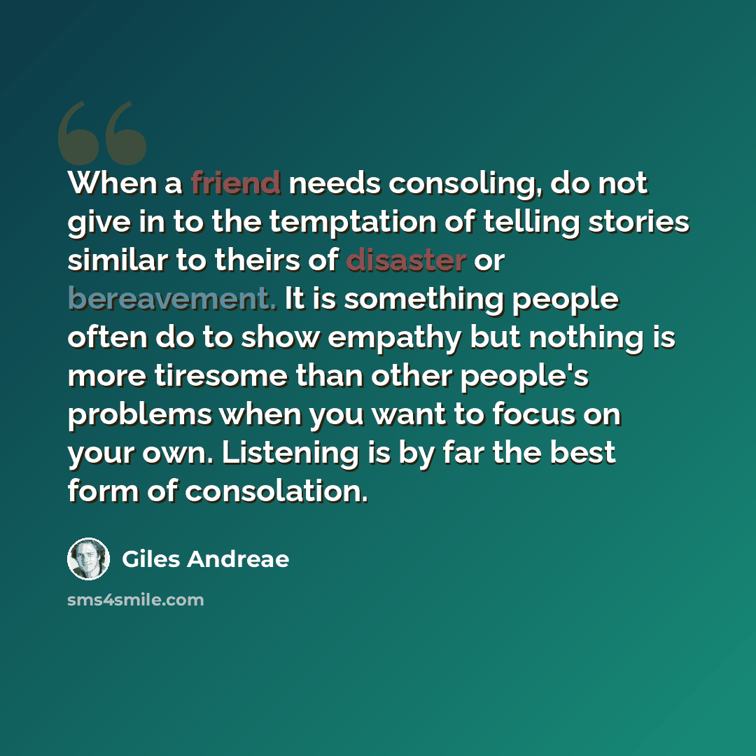 “When a friend needs consoling, do not give in to the temptation of telling stories similar to theirs of disaster or bereavement. It is something people often do to show empathy but nothing is more tiresome than other people's problems when you want to focus on your own. Listening is by far the…” quote by Giles Andreae
