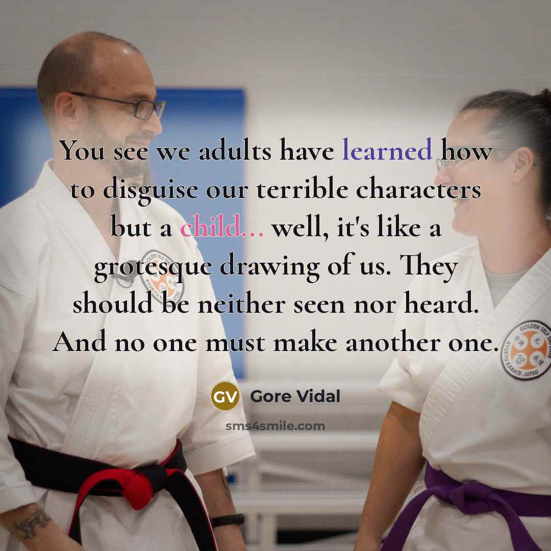 “You see we adults have learned how to disguise our terrible characters but a child... well, it's like a grotesque drawing of us. They should be neither seen nor heard. And no one must make another one.” quote by Gore Vidal