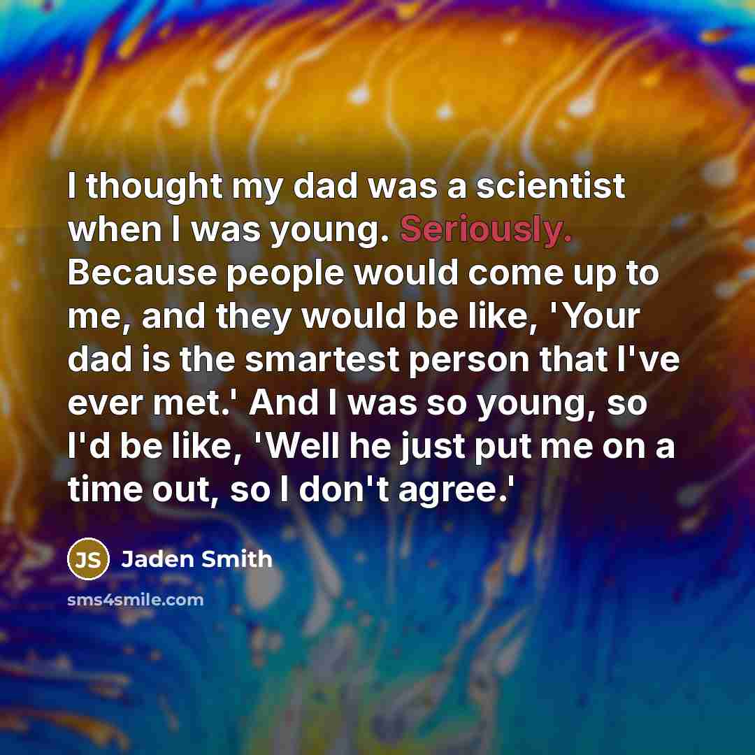 “I thought my dad was a scientist when I was young. Seriously. Because people would come up to me, and they would be like, 'Your dad is the smartest person that I've ever met.' And I was so young, so I'd be like, 'Well he just put me on a time out, so I don't agree.'” quote by Jaden Smith