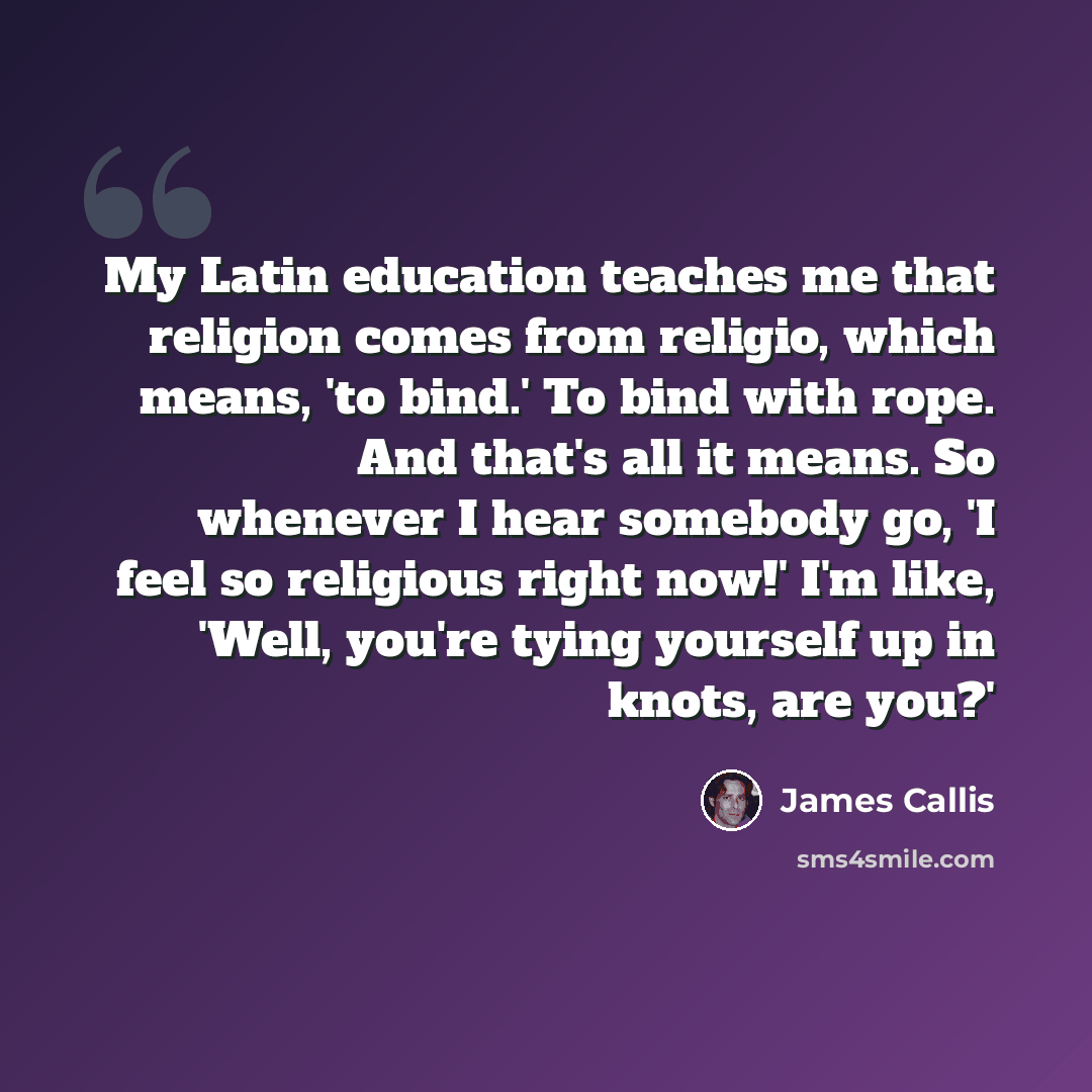 “My Latin education teaches me that religion comes from religio, which means, 'to bind.' To bind with rope. And that's all it means. So whenever I hear somebody go, 'I feel so religious right now!' I'm like, 'Well, you're tying yourself up in knots, are you?'” quote by James Callis