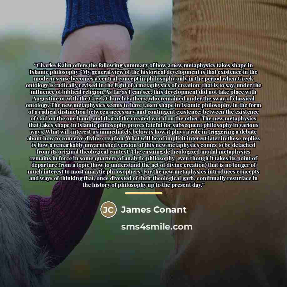 “Charles Kahn offers the following summary of how a new metaphysics takes shape in Islamic philosophy: 'My general view of the historical development is that existence in the modern sense becomes a central concept in philosophy only in the period when Greek ontology is radically revised in the…” quote by James Conant