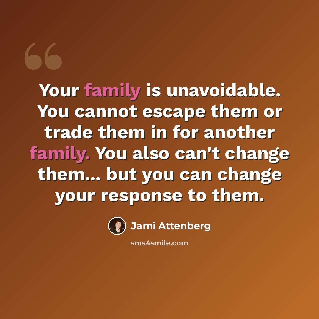 “Your family is unavoidable. You cannot escape them or trade them in for another family. You also can't change them... but you can change your response to them.” quote by Jami Attenberg