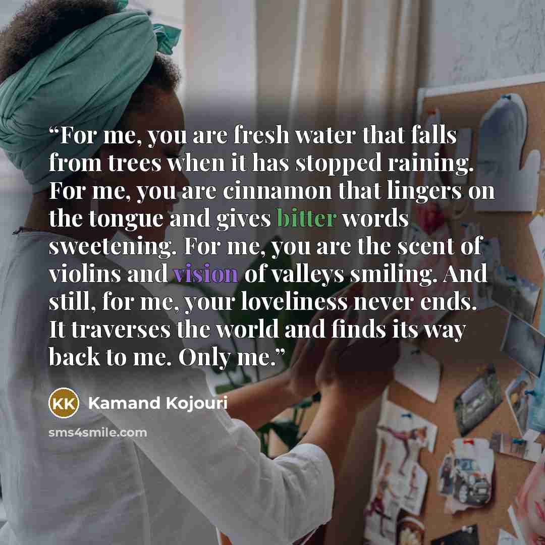 “For me, you are fresh water that falls from trees when it has stopped raining. For me, you are cinnamon that lingers on the tongue and gives bitter words sweetening. For me, you are the scent of violins and vision of valleys smiling. And still, for me, your loveliness never ends. It traverses the…” quote by Kamand Kojouri