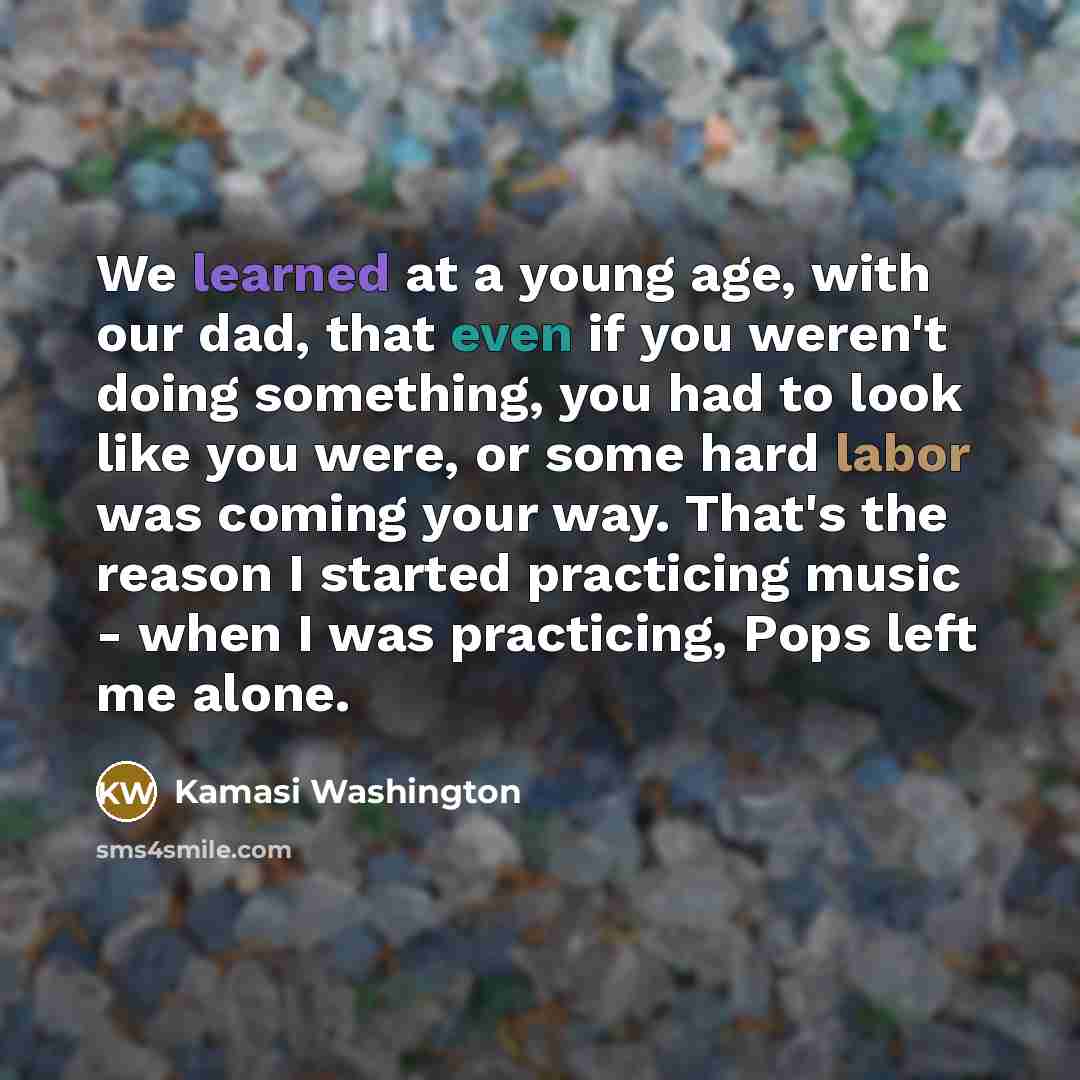 “We learned at a young age, with our dad, that even if you weren't doing something, you had to look like you were, or some hard labor was coming your way. That's the reason I started practicing music - when I was practicing, Pops left me alone.” quote by Kamasi Washington