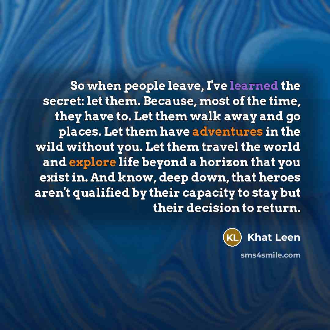 “So when people leave, I've learned the secret: let them. Because, most of the time, they have to. Let them walk away and go places. Let them have adventures in the wild without you. Let them travel the world and explore life beyond a horizon that you exist in. And know, deep down, that heroes…” quote by Khat Leen