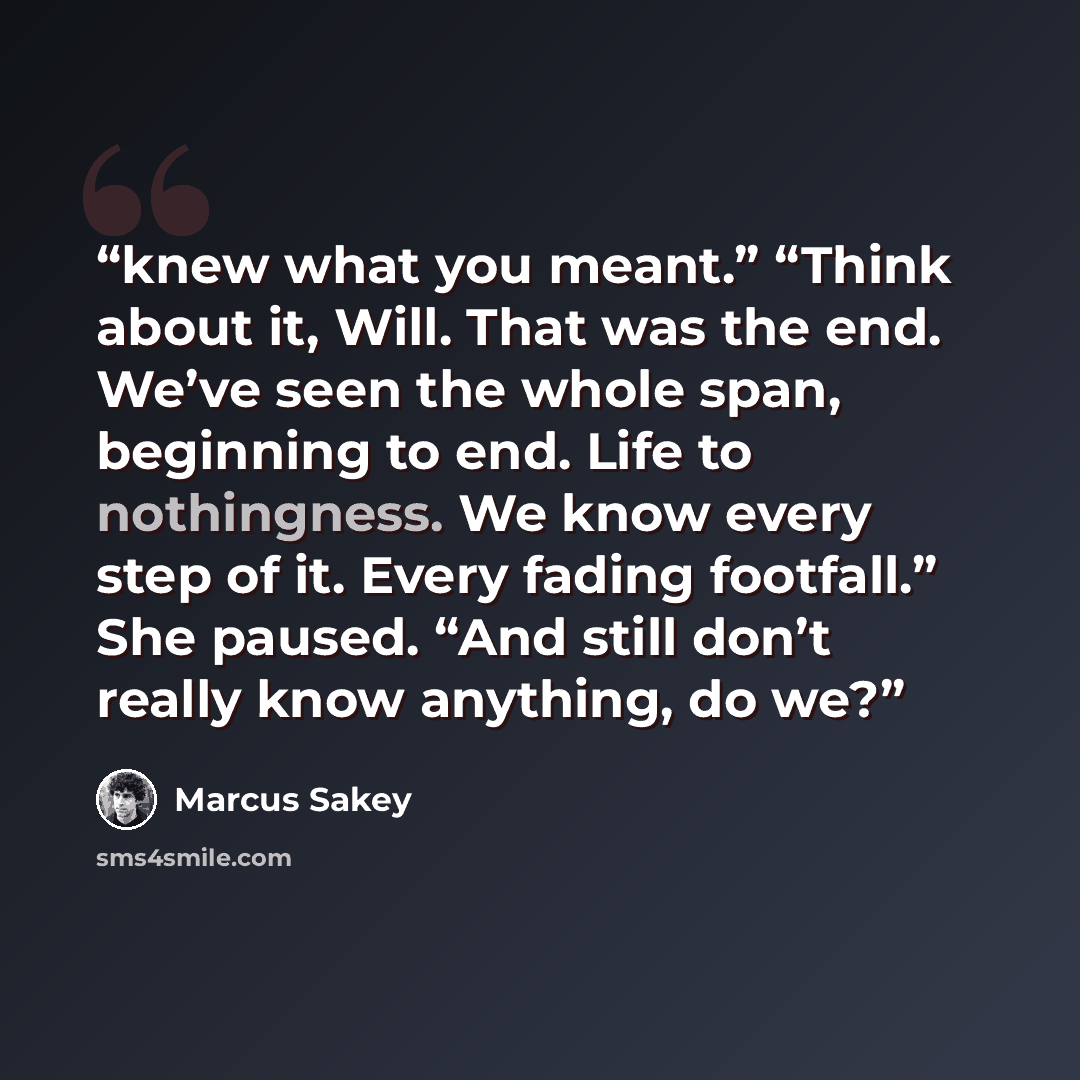 “knew what you meant.” “Think about it, Will. That was the end. We’ve seen the whole span, beginning to end. Life to nothingness. We know every step of it. Every fading footfall.” She paused. “And still don’t really know anything, do we?” quote by Marcus Sakey