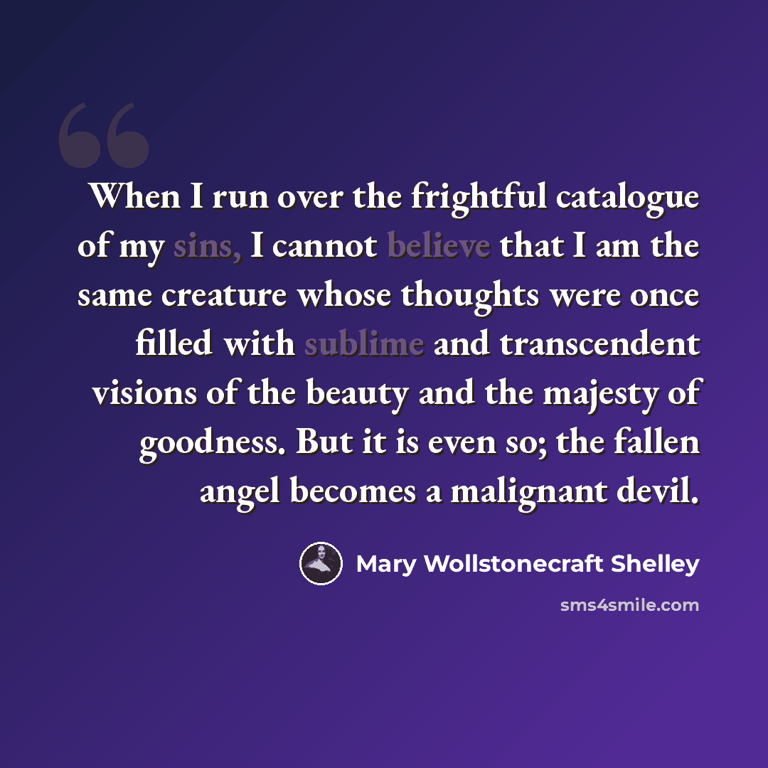 “When I run over the frightful catalogue of my sins, I cannot believe that I am the same creature whose thoughts were once filled with sublime and transcendent visions of the beauty and the majesty of goodness. But it is even so; the fallen angel becomes a malignant devil.” quote by Mary Wollstonecraft Shelley