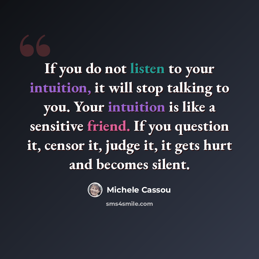 “If you do not listen to your intuition, it will stop talking to you. Your intuition is like a sensitive friend. If you question it, censor it, judge it, it gets hurt and becomes silent.” quote by Michele Cassou