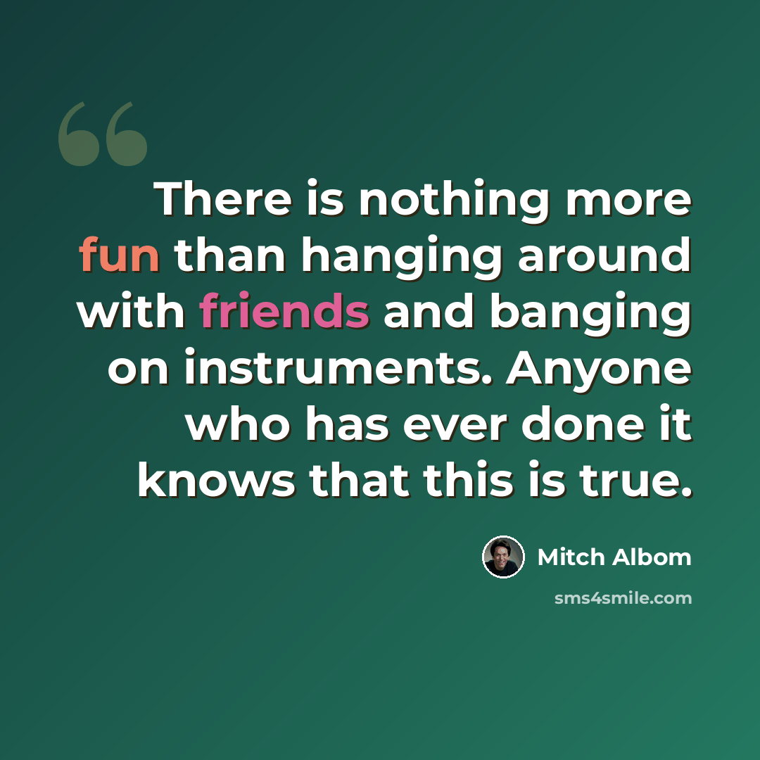 “There is nothing more fun than hanging around with friends and banging on instruments. Anyone who has ever done it knows that this is true.” quote by Mitch Albom