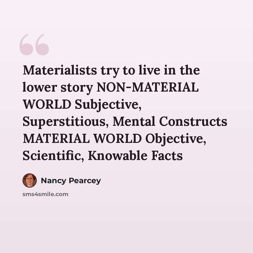 “Materialists try to live in the lower story NON-MATERIAL WORLD Subjective, Superstitious, Mental Constructs MATERIAL WORLD Objective, Scientific, Knowable Facts” quote by Nancy Pearcey