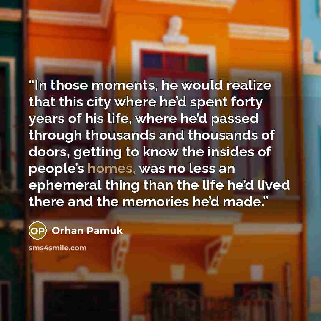 “In those moments, he would realize that this city where he’d spent forty years of his life, where he’d passed through thousands and thousands of doors, getting to know the insides of people’s homes, was no less an ephemeral thing than the life he’d lived there and the memories he’d made.” quote by Orhan Pamuk